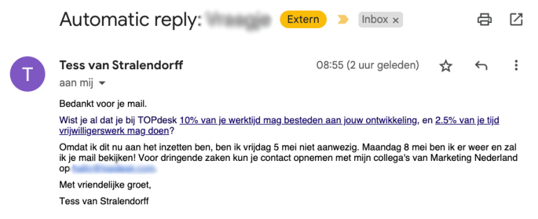 Out of office bericht Tess van Stralendorff met de tekst: Bedankt voor je mail. Wist je al dat je bij TOPdesk 10% van je werktijd mag besteden aan jouw ontwikkeling, en 2.5% van je tijd vrijwilligerswerk mag doen? Omdat ik dit nu aan het inzetten ben, ben ik vrijdag 5 mei niet aanwezig. Maandag 8 mei ben ik er weer en zal ik je mail bekijken! Voor dringende zaken kun je contact opnemen met mijn collega's van Marketing Nederland op 'e-mailadres'. Met vriendelijke groet, Tess van Stralendorff